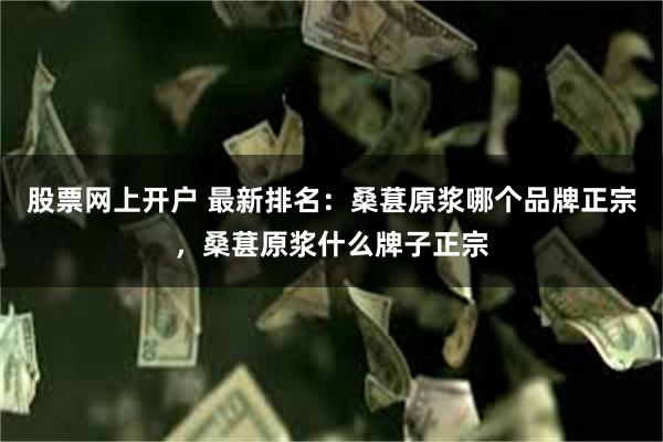 股票网上开户 最新排名：桑葚原浆哪个品牌正宗，桑葚原浆什么牌子正宗