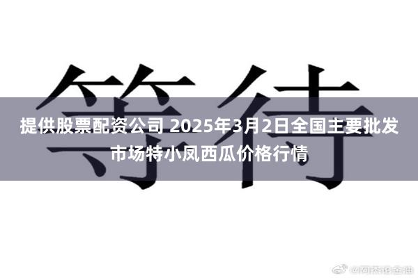 提供股票配资公司 2025年3月2日全国主要批发市场特小凤西瓜价格行情