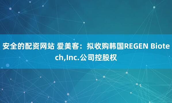 安全的配资网站 爱美客：拟收购韩国REGEN Biotech,Inc.公司控股权