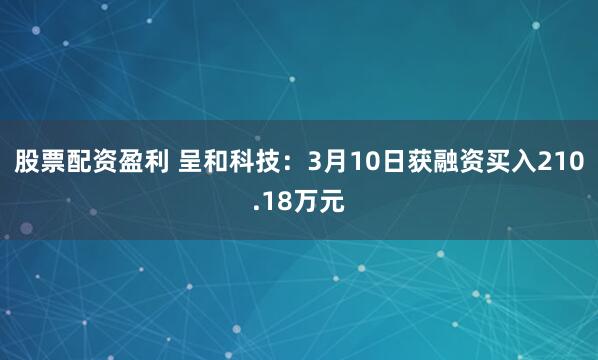 股票配资盈利 呈和科技：3月10日获融资买入210.18万元