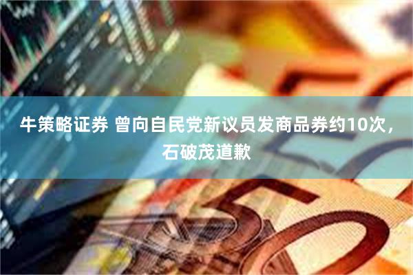 牛策略证券 曾向自民党新议员发商品券约10次，石破茂道歉