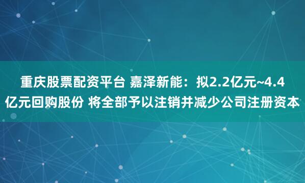 重庆股票配资平台 嘉泽新能：拟2.2亿元~4.4亿元回购股份 将全部予以注销并减少公司注册资本